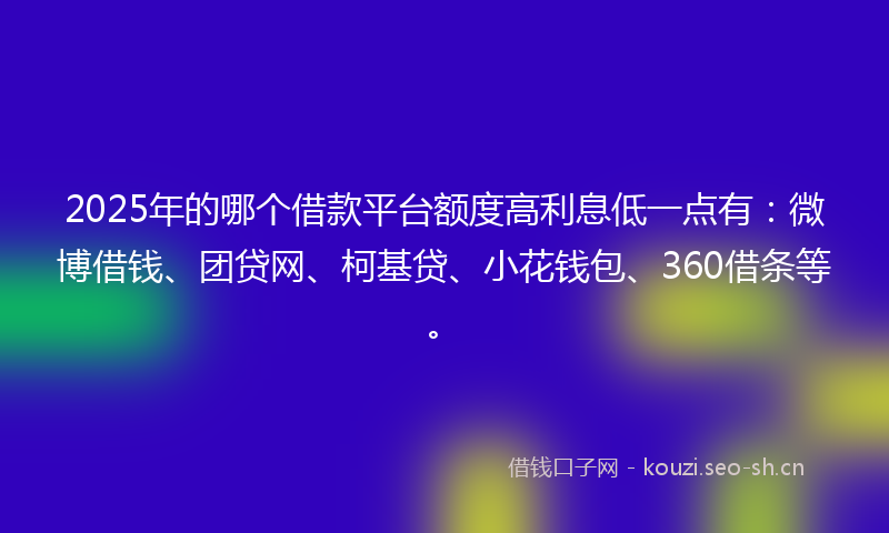 2025年的哪个借款平台额度高利息低一点有：微博借钱、团贷网、柯基贷、小花钱包、360借条等。