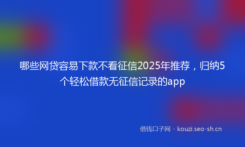 哪些网贷容易下款不看征信2025年推荐，归纳5个轻松借款无征信记录的app