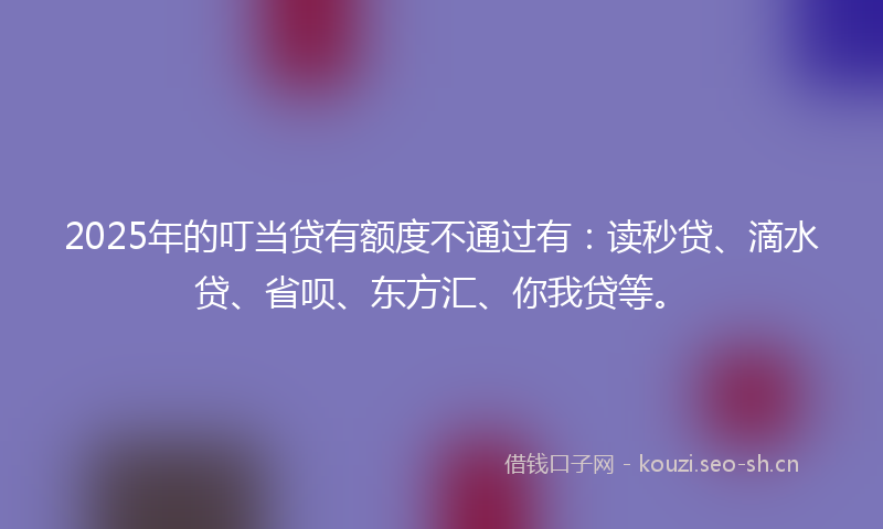 2025年的叮当贷有额度不通过有：读秒贷、滴水贷、省呗、东方汇、你我贷等。