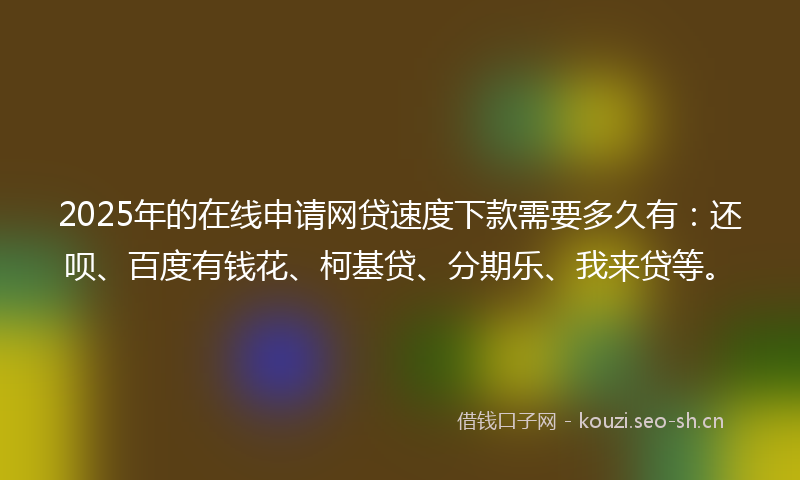 2025年的在线申请网贷速度下款需要多久有：还呗、百度有钱花、柯基贷、分期乐、我来贷等。