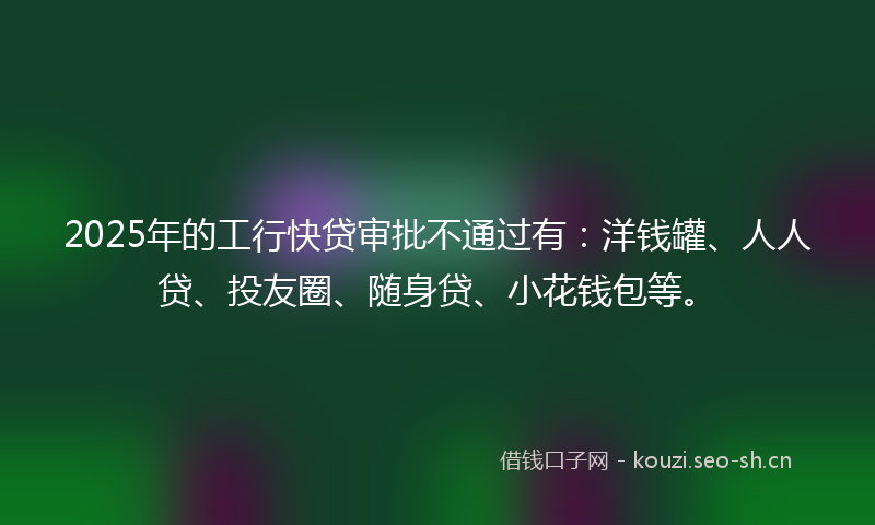 2025年的工行快贷审批不通过有：洋钱罐、人人贷、投友圈、随身贷、小花钱包等。