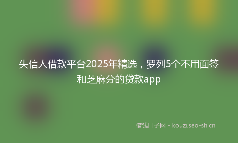 失信人借款平台2025年精选，罗列5个不用面签和芝麻分的贷款app