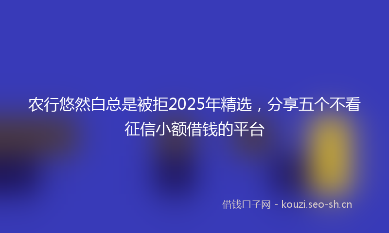 农行悠然白总是被拒2025年精选，分享五个不看征信小额借钱的平台