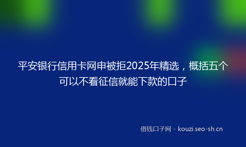 平安银行信用卡网申被拒2025年精选,概括五个可以不看征信就能下款的口子
