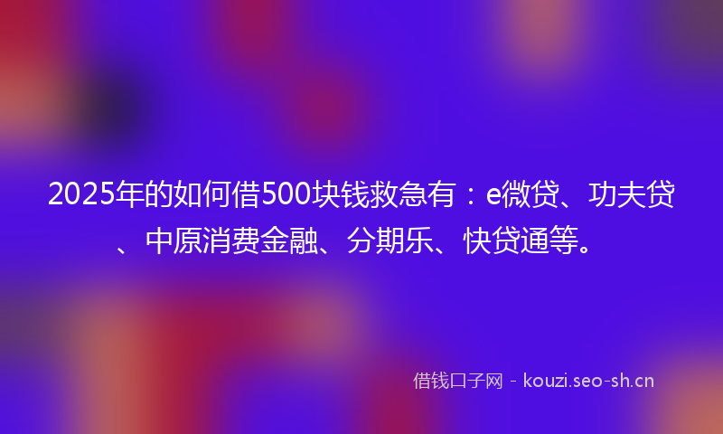 2025年的如何借500块钱救急有：e微贷、功夫贷、中原消费金融、分期乐、快贷通等。