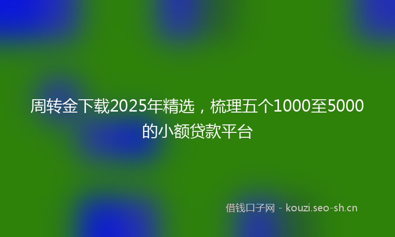 周转金下载2025年精选，梳理五个1000至5000的小额贷款平台