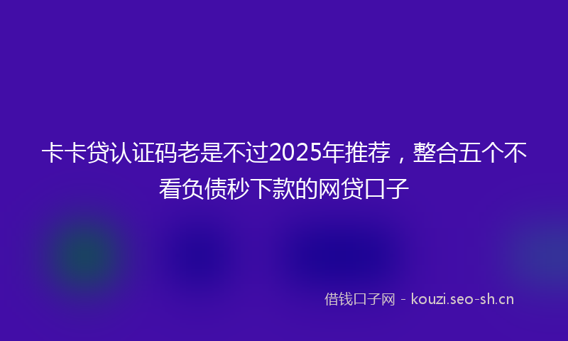 卡卡贷认证码老是不过2025年推荐，整合五个不看负债秒下款的网贷口子