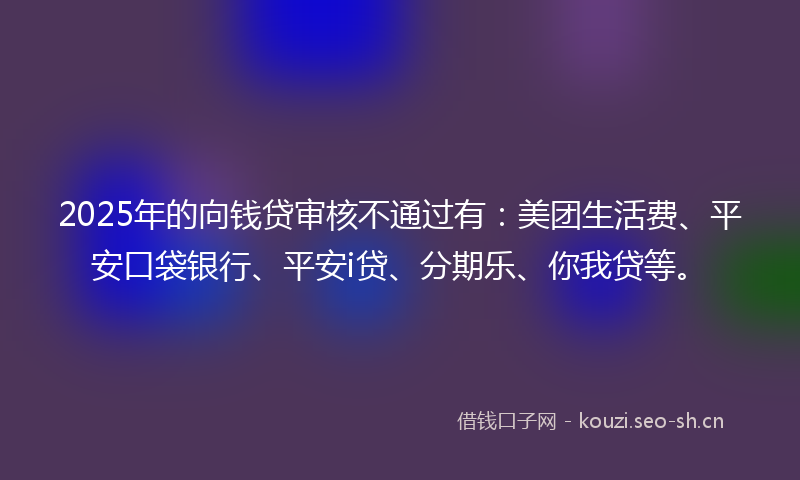 2025年的向钱贷审核不通过有：美团生活费、平安口袋银行、平安i贷、分期乐、你我贷等。