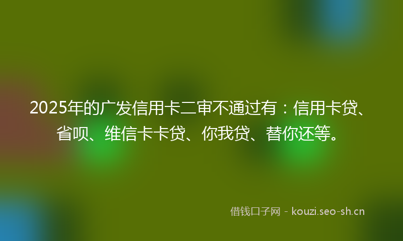 2025年的广发信用卡二审不通过有：信用卡贷、省呗、维信卡卡贷、你我贷、替你还等。