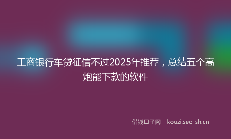工商银行车贷征信不过2025年推荐,总结五个高炮能下款的软件