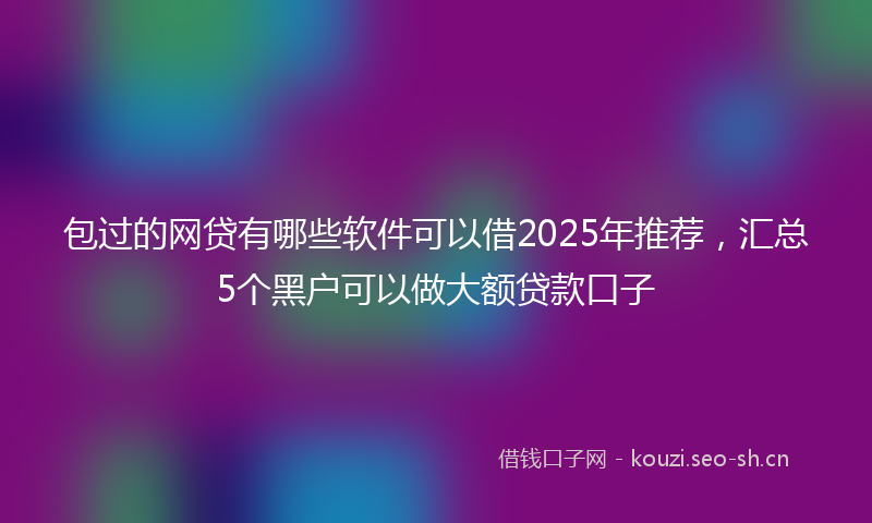 包过的网贷有哪些软件可以借2025年推荐，汇总5个黑户可以做大额贷款口子