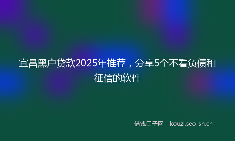 宜昌黑户贷款2025年推荐，分享5个不看负债和征信的软件