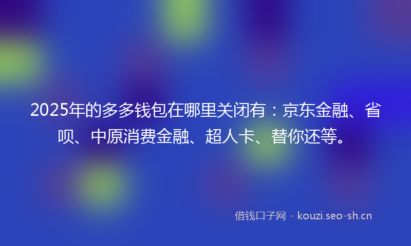 2025年的多多钱包在哪里关闭有：京东金融、省呗、中原消费金融、超人卡、替你还等。