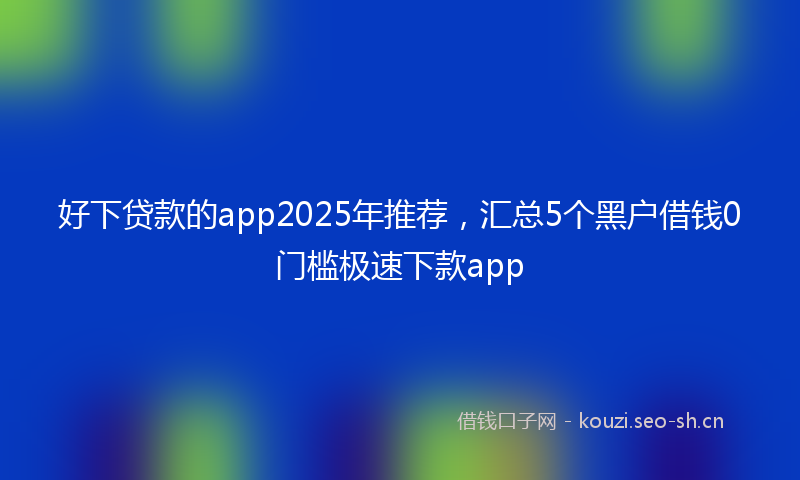 好下贷款的app2025年推荐，汇总5个黑户借钱0门槛极速下款app