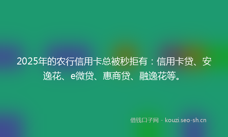 2025年的农行信用卡总被秒拒有：信用卡贷、安逸花、e微贷、惠商贷、融逸花等。