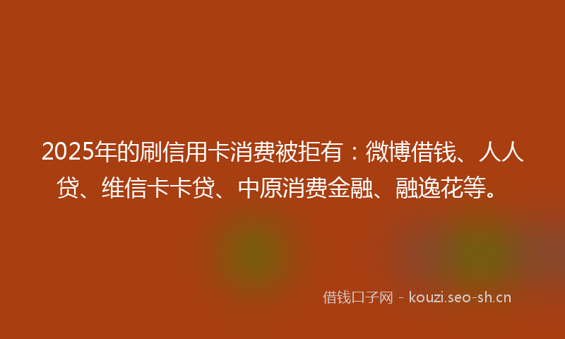 2025年的刷信用卡消费被拒有：微博借钱、人人贷、维信卡卡贷、中原消费金融、融逸花等。
