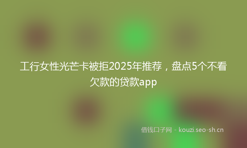 工行女性光芒卡被拒2025年推荐，盘点5个不看欠款的贷款app