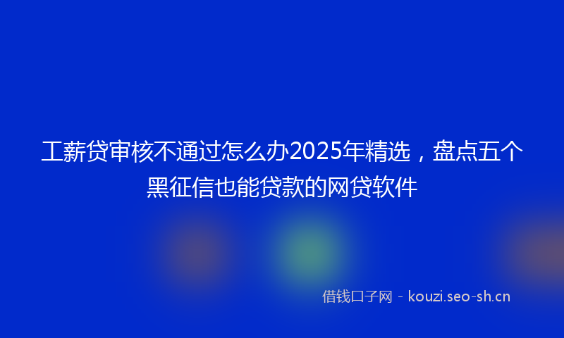 工薪贷审核不通过怎么办2025年精选，盘点五个黑征信也能贷款的网贷软件