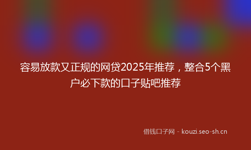 容易放款又正规的网贷2025年推荐，整合5个黑户必下款的口子贴吧推荐