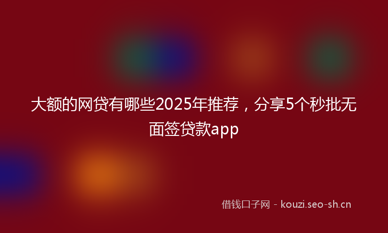 大额的网贷有哪些2025年推荐，分享5个秒批无面签贷款app