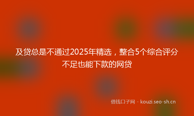 及贷总是不通过2025年精选，整合5个综合评分不足也能下款的网贷