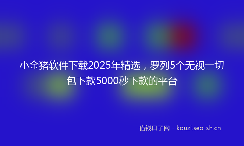 小金猪软件下载2025年精选，罗列5个无视一切包下款5000秒下款的平台