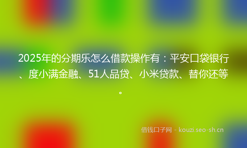 2025年的分期乐怎么借款操作有：平安口袋银行、度小满金融、51人品贷、小米贷款、替你还等。