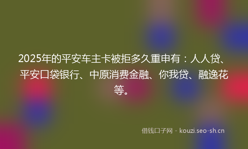 2025年的平安车主卡被拒多久重申有：人人贷、平安口袋银行、中原消费金融、你我贷、融逸花等。