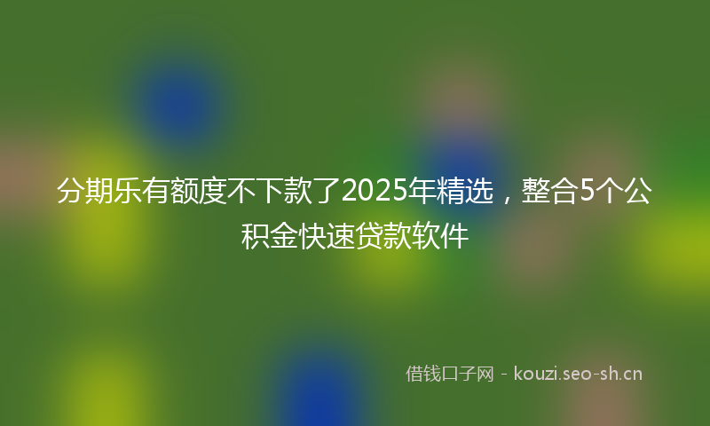 分期乐有额度不下款了2025年精选，整合5个公积金快速贷款软件