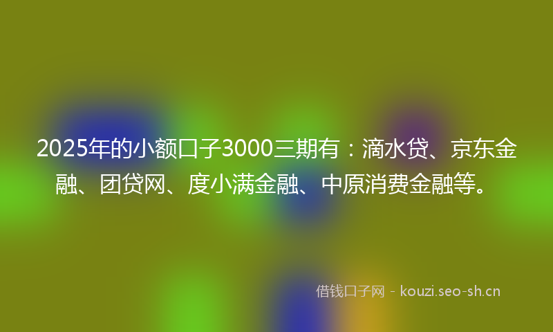 2025年的小额口子3000三期有：滴水贷、京东金融、团贷网、度小满金融、中原消费金融等。