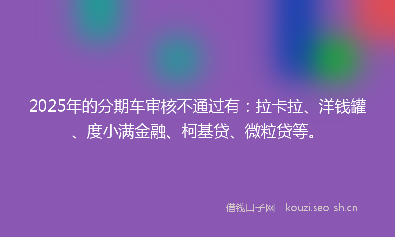 2025年的分期车审核不通过有：拉卡拉、洋钱罐、度小满金融、柯基贷、微粒贷等。