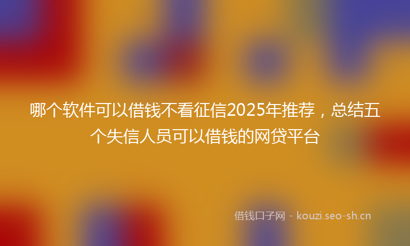 哪个软件可以借钱不看征信2025年推荐，总结五个失信人员可以借钱的网贷平台