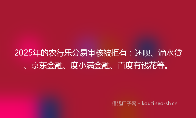 2025年的农行乐分易审核被拒有:还呗、滴水贷、京东金融、度小满金融、百度有钱花等。