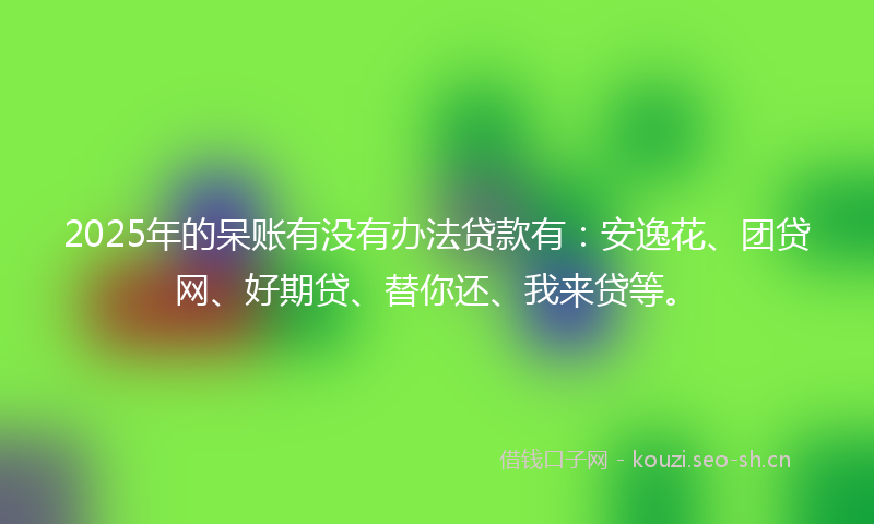 2025年的呆账有没有办法贷款有：安逸花、团贷网、好期贷、替你还、我来贷等。