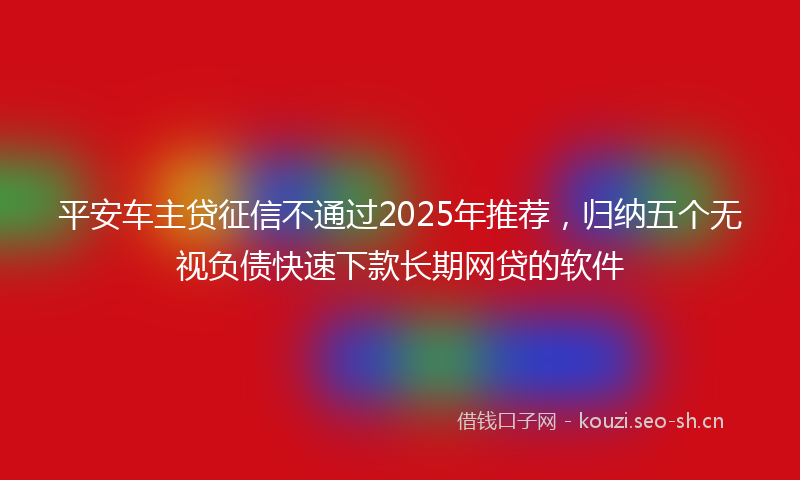 平安车主贷征信不通过2025年推荐，归纳五个无视负债快速下款长期网贷的软件