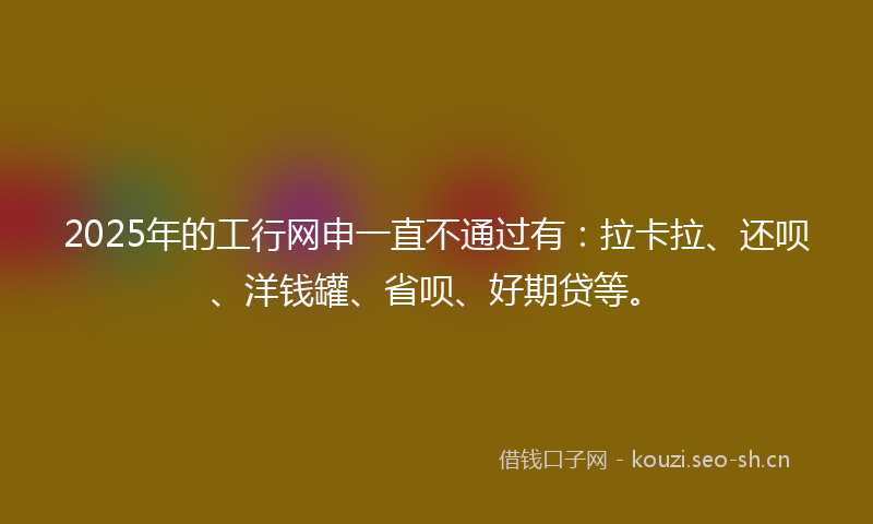 2025年的工行网申一直不通过有：拉卡拉、还呗、洋钱罐、省呗、好期贷等。