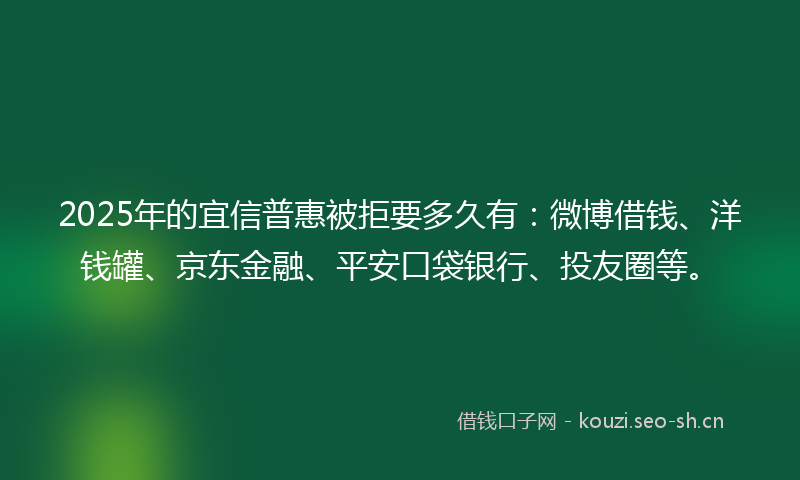 2025年的宜信普惠被拒要多久有：微博借钱、洋钱罐、京东金融、平安口袋银行、投友圈等。
