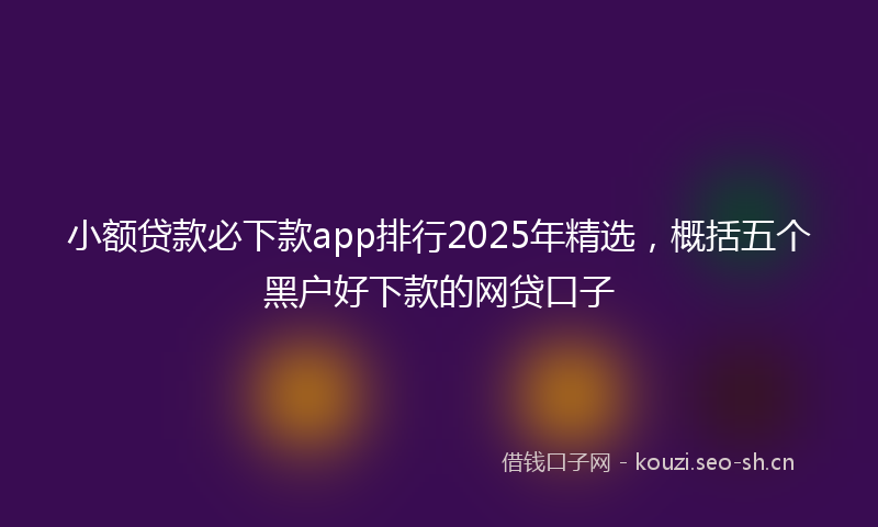 小额贷款必下款app排行2025年精选，概括五个黑户好下款的网贷口子