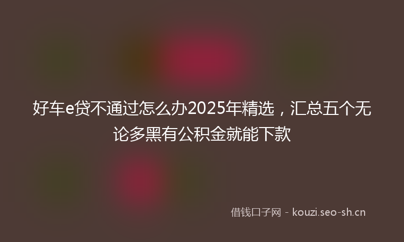 好车e贷不通过怎么办2025年精选,汇总五个无论多黑有公积金就能下款
