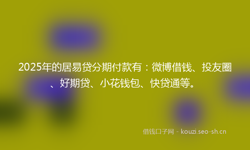 2025年的居易贷分期付款有：微博借钱、投友圈、好期贷、小花钱包、快贷通等。