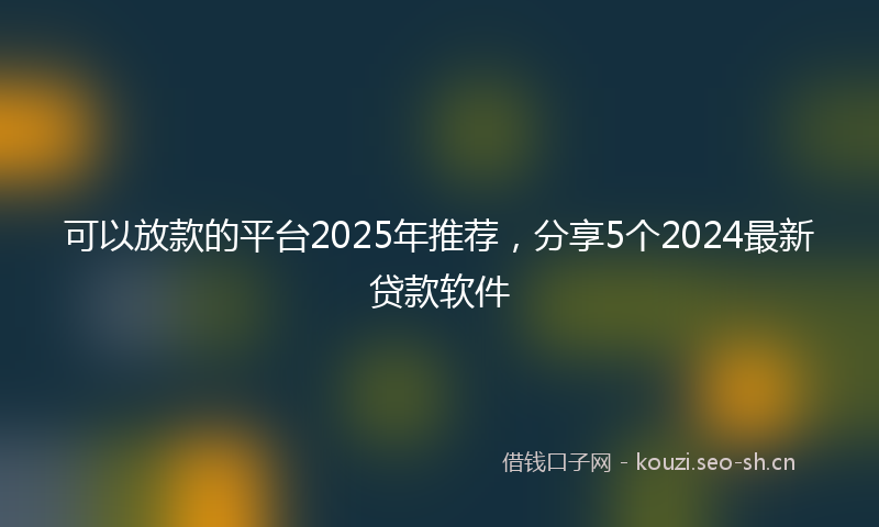 可以放款的平台2025年推荐,分享5个2024最新贷款软件
