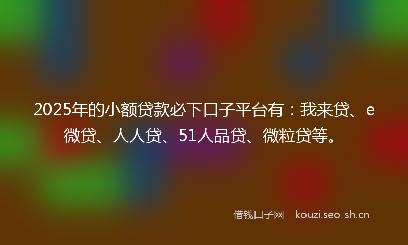 2025年的小额贷款必下口子平台有：我来贷、e微贷、人人贷、51人品贷、微粒贷等。