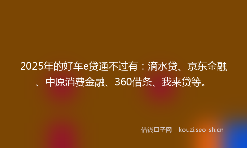 2025年的好车e贷通不过有：滴水贷、京东金融、中原消费金融、360借条、我来贷等。