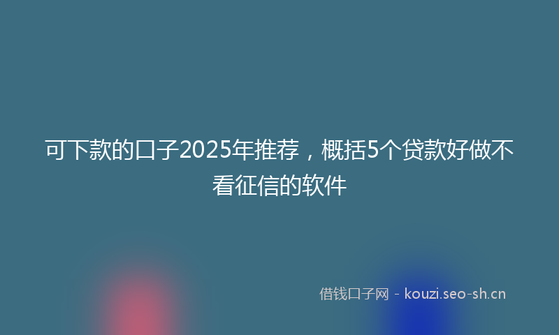 可下款的口子2025年推荐，概括5个贷款好做不看征信的软件