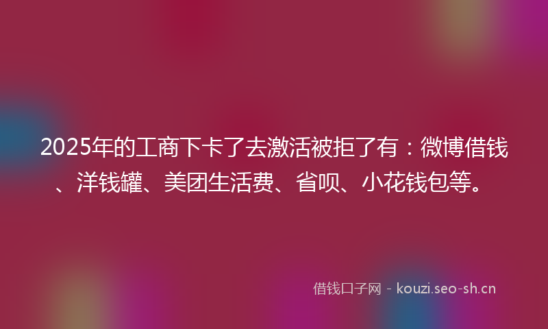 2025年的工商下卡了去激活被拒了有：微博借钱、洋钱罐、美团生活费、省呗、小花钱包等。