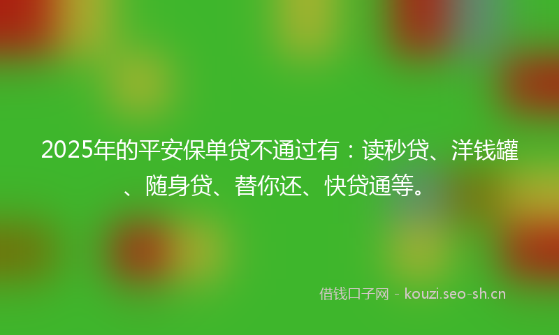 2025年的平安保单贷不通过有：读秒贷、洋钱罐、随身贷、替你还、快贷通等。