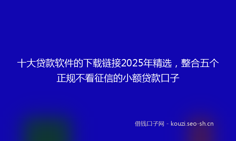 十大贷款软件的下载链接2025年精选，整合五个正规不看征信的小额贷款口子