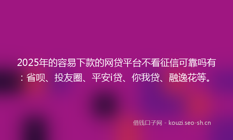 2025年的容易下款的网贷平台不看征信可靠吗有：省呗、投友圈、平安i贷、你我贷、融逸花等。