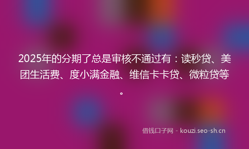 2025年的分期了总是审核不通过有：读秒贷、美团生活费、度小满金融、维信卡卡贷、微粒贷等。