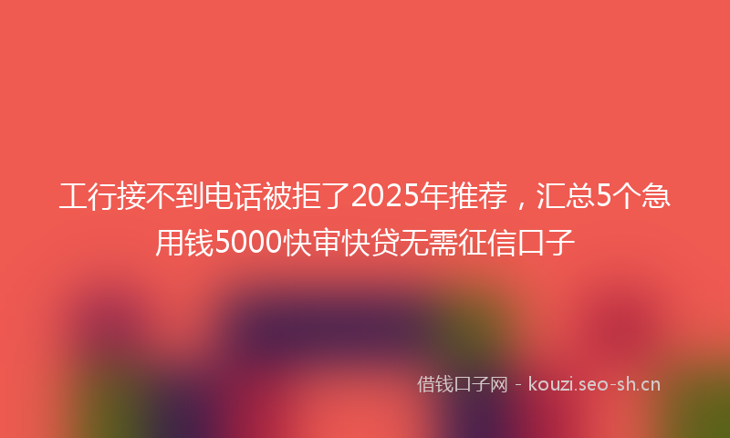 工行接不到电话被拒了2025年推荐，汇总5个急用钱5000快审快贷无需征信口子